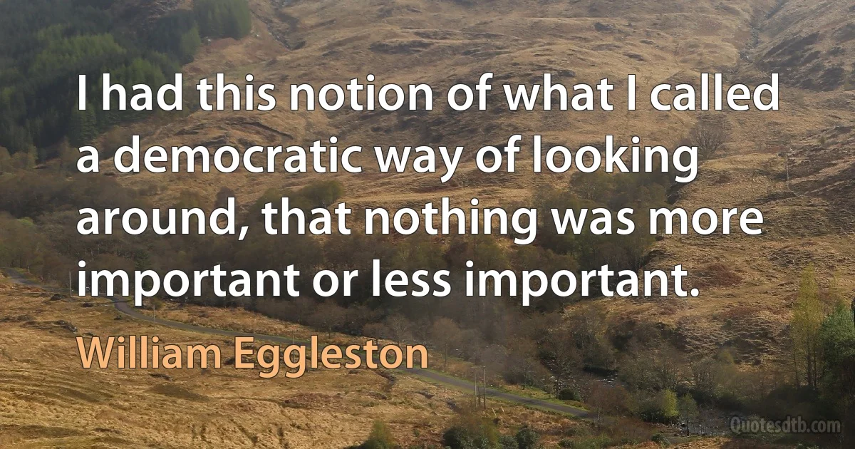 I had this notion of what I called a democratic way of looking around, that nothing was more important or less important. (William Eggleston)