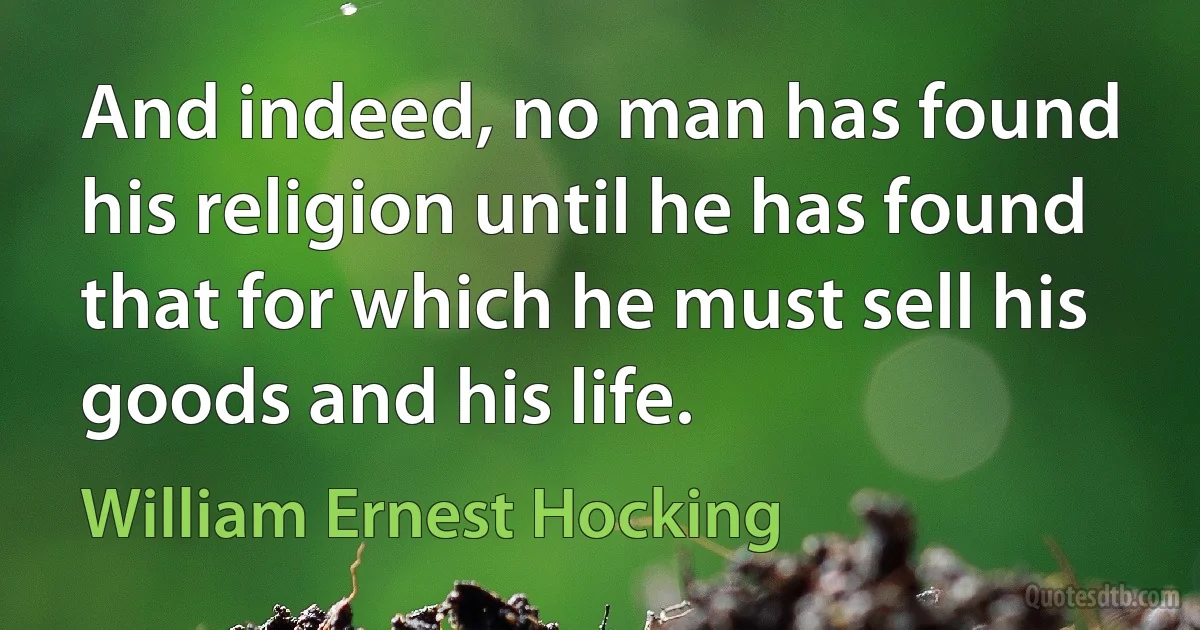 And indeed, no man has found his religion until he has found that for which he must sell his goods and his life. (William Ernest Hocking)