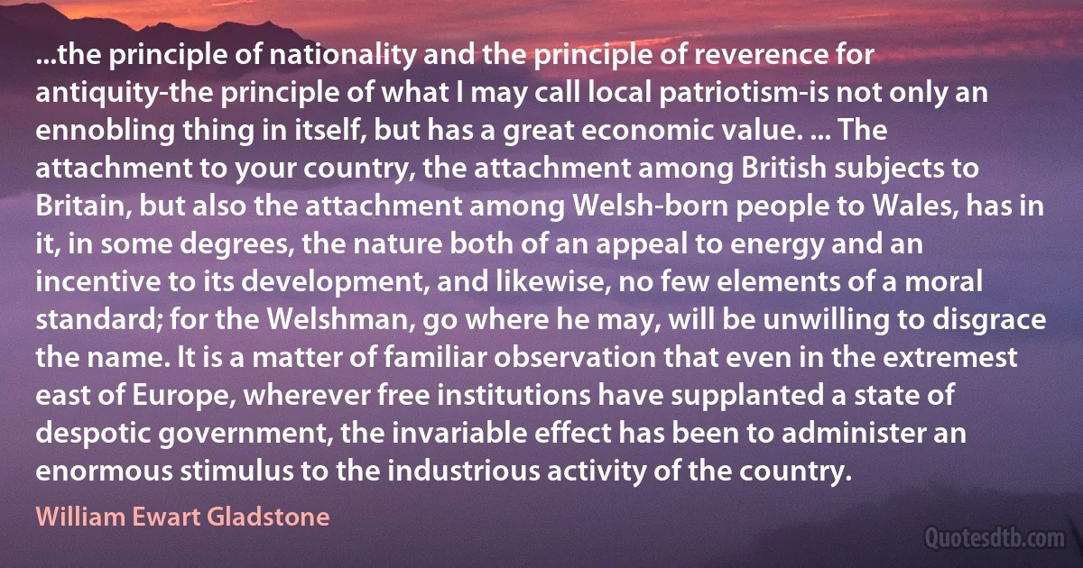 ...the principle of nationality and the principle of reverence for antiquity-the principle of what I may call local patriotism-is not only an ennobling thing in itself, but has a great economic value. ... The attachment to your country, the attachment among British subjects to Britain, but also the attachment among Welsh-born people to Wales, has in it, in some degrees, the nature both of an appeal to energy and an incentive to its development, and likewise, no few elements of a moral standard; for the Welshman, go where he may, will be unwilling to disgrace the name. It is a matter of familiar observation that even in the extremest east of Europe, wherever free institutions have supplanted a state of despotic government, the invariable effect has been to administer an enormous stimulus to the industrious activity of the country. (William Ewart Gladstone)