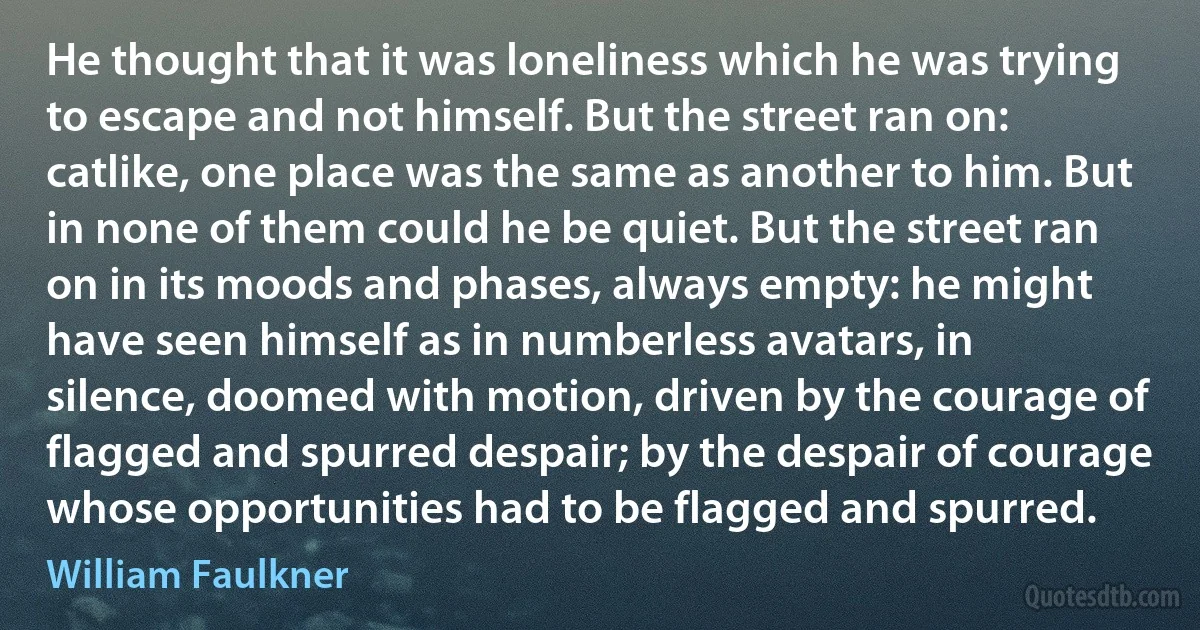 He thought that it was loneliness which he was trying to escape and not himself. But the street ran on: catlike, one place was the same as another to him. But in none of them could he be quiet. But the street ran on in its moods and phases, always empty: he might have seen himself as in numberless avatars, in silence, doomed with motion, driven by the courage of flagged and spurred despair; by the despair of courage whose opportunities had to be flagged and spurred. (William Faulkner)