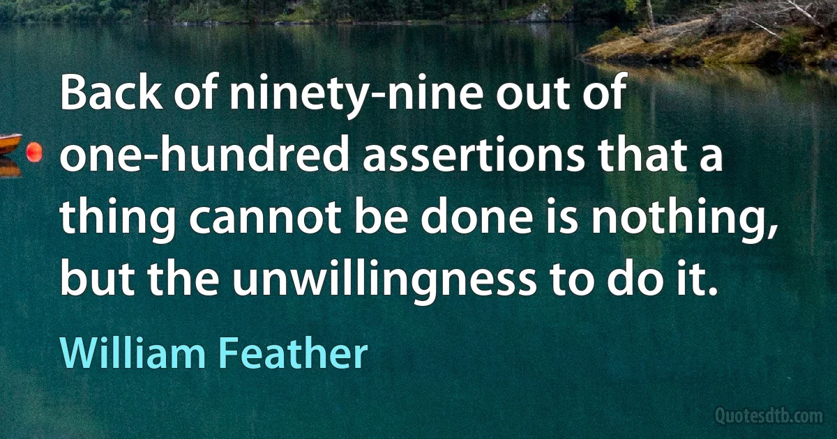 Back of ninety-nine out of one-hundred assertions that a thing cannot be done is nothing, but the unwillingness to do it. (William Feather)