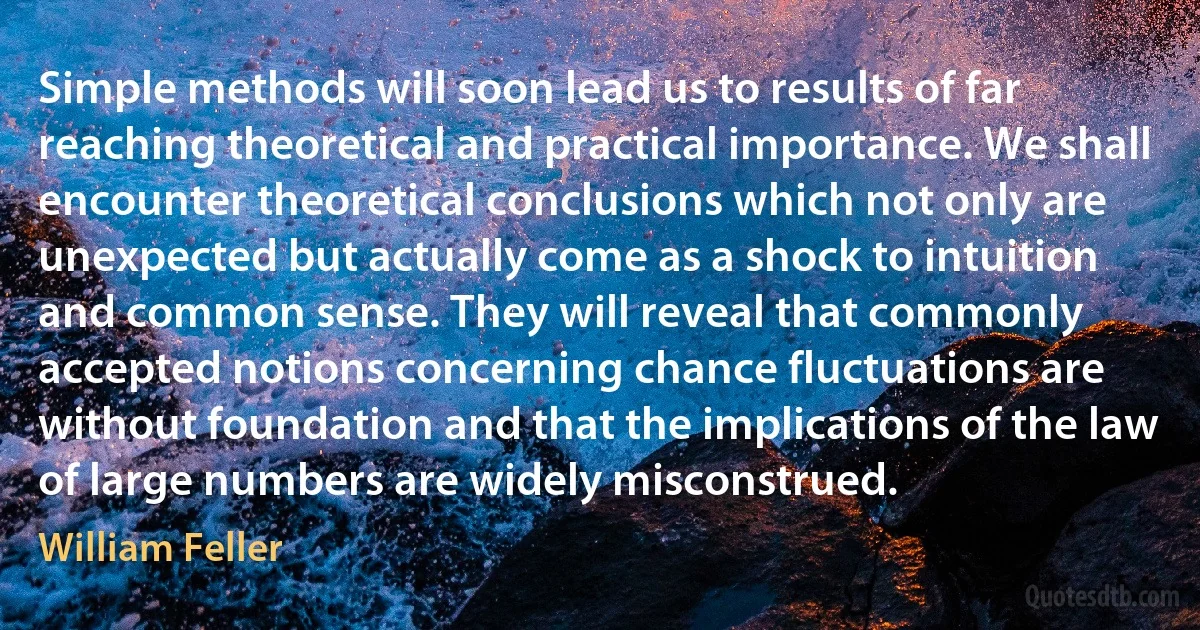 Simple methods will soon lead us to results of far reaching theoretical and practical importance. We shall encounter theoretical conclusions which not only are unexpected but actually come as a shock to intuition and common sense. They will reveal that commonly accepted notions concerning chance fluctuations are without foundation and that the implications of the law of large numbers are widely misconstrued. (William Feller)