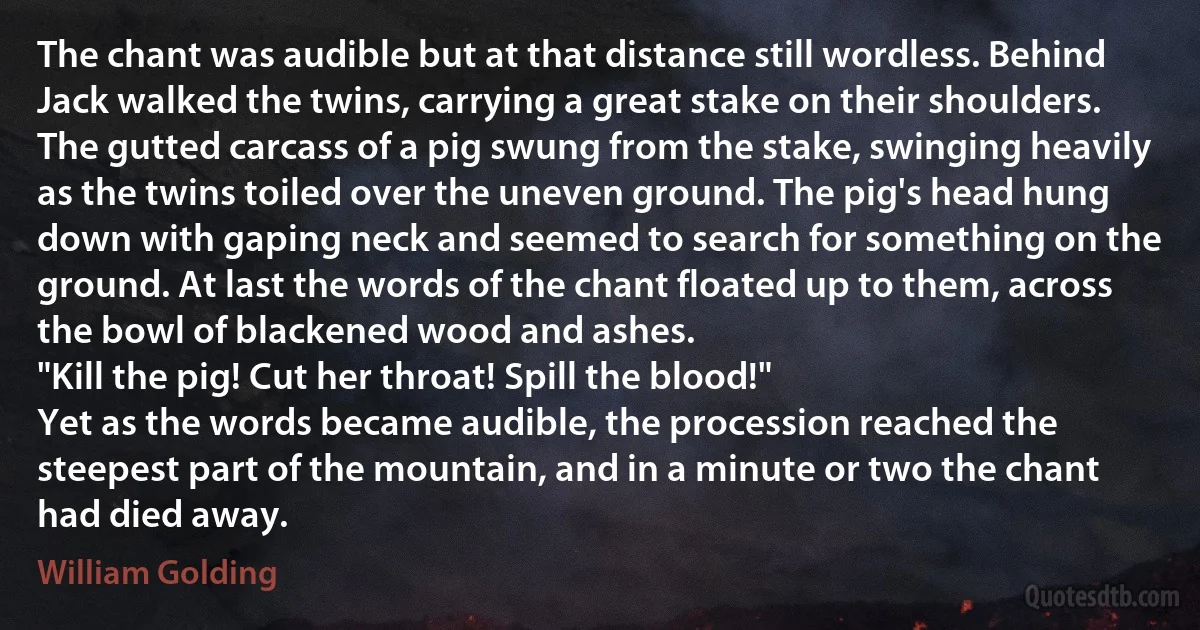 The chant was audible but at that distance still wordless. Behind Jack walked the twins, carrying a great stake on their shoulders. The gutted carcass of a pig swung from the stake, swinging heavily as the twins toiled over the uneven ground. The pig's head hung down with gaping neck and seemed to search for something on the ground. At last the words of the chant floated up to them, across the bowl of blackened wood and ashes.
"Kill the pig! Cut her throat! Spill the blood!"
Yet as the words became audible, the procession reached the steepest part of the mountain, and in a minute or two the chant had died away. (William Golding)