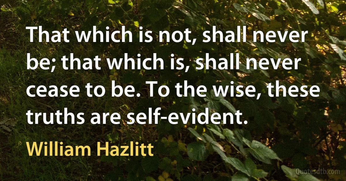 That which is not, shall never be; that which is, shall never cease to be. To the wise, these truths are self-evident. (William Hazlitt)