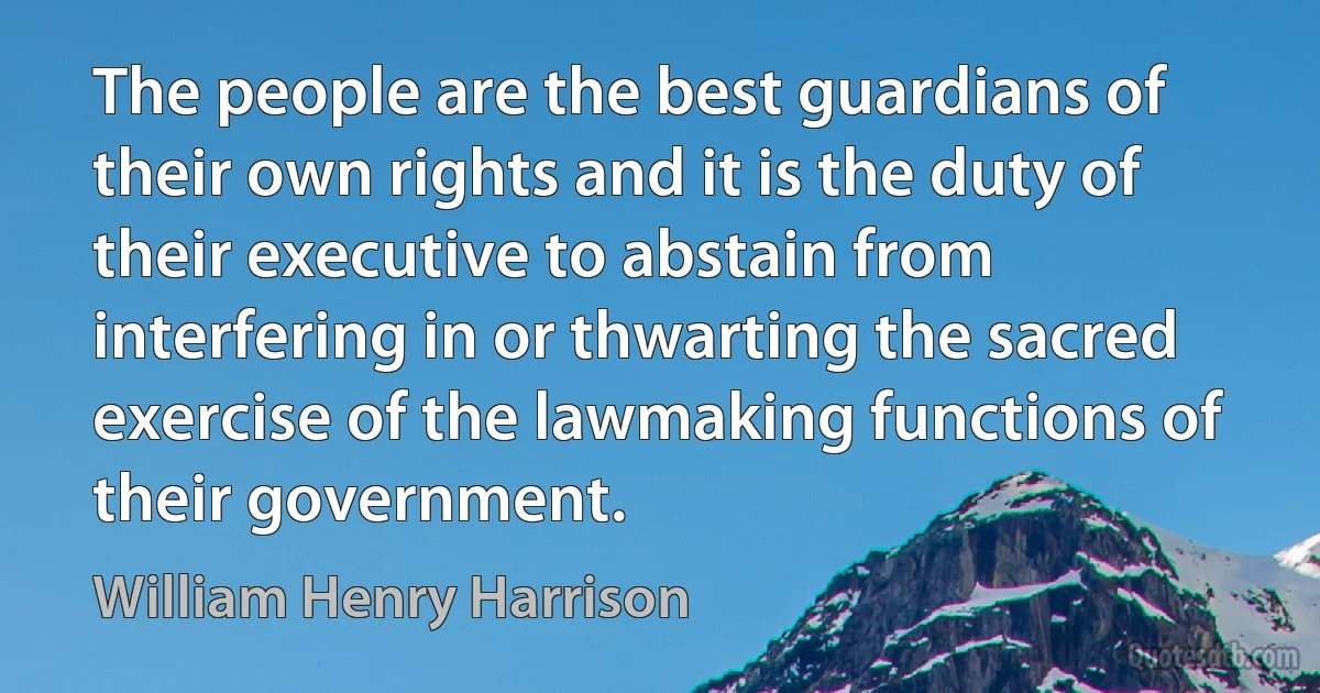 The people are the best guardians of their own rights and it is the duty of their executive to abstain from interfering in or thwarting the sacred exercise of the lawmaking functions of their government. (William Henry Harrison)