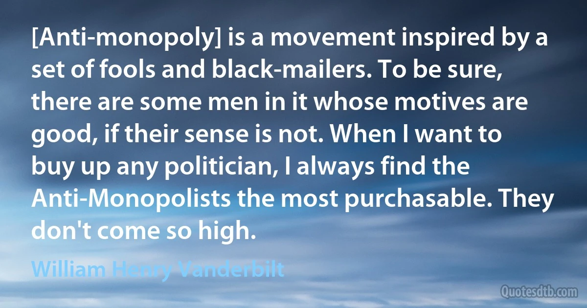 [Anti-monopoly] is a movement inspired by a set of fools and black-mailers. To be sure, there are some men in it whose motives are good, if their sense is not. When I want to buy up any politician, I always find the Anti-Monopolists the most purchasable. They don't come so high. (William Henry Vanderbilt)