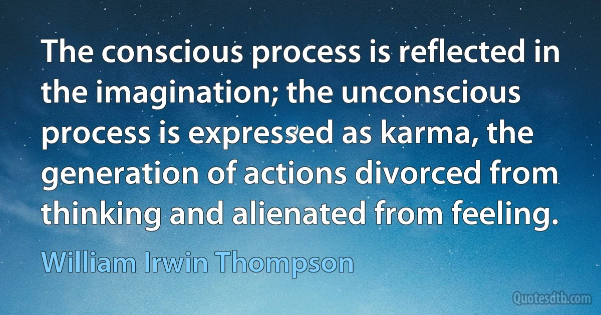 The conscious process is reflected in the imagination; the unconscious process is expressed as karma, the generation of actions divorced from thinking and alienated from feeling. (William Irwin Thompson)