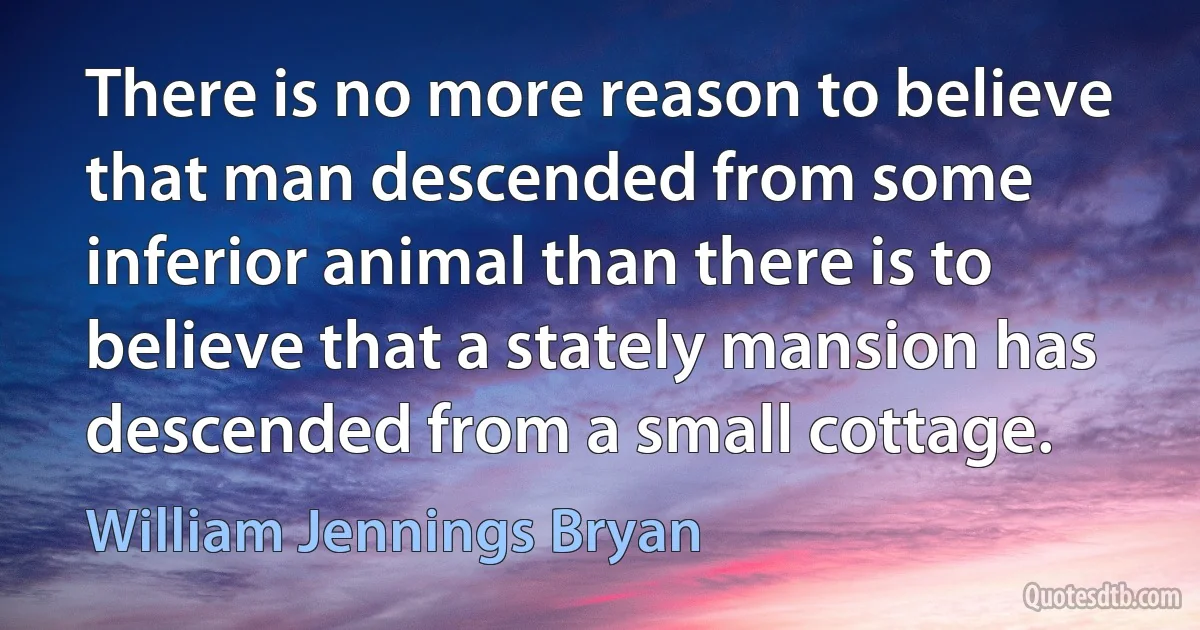 There is no more reason to believe that man descended from some inferior animal than there is to believe that a stately mansion has descended from a small cottage. (William Jennings Bryan)