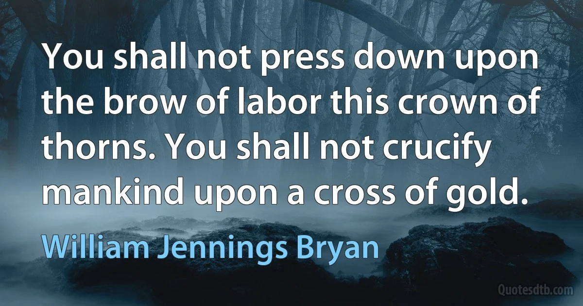 You shall not press down upon the brow of labor this crown of thorns. You shall not crucify mankind upon a cross of gold. (William Jennings Bryan)