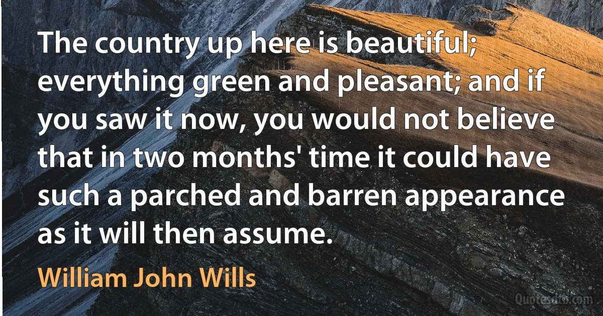 The country up here is beautiful; everything green and pleasant; and if you saw it now, you would not believe that in two months' time it could have such a parched and barren appearance as it will then assume. (William John Wills)