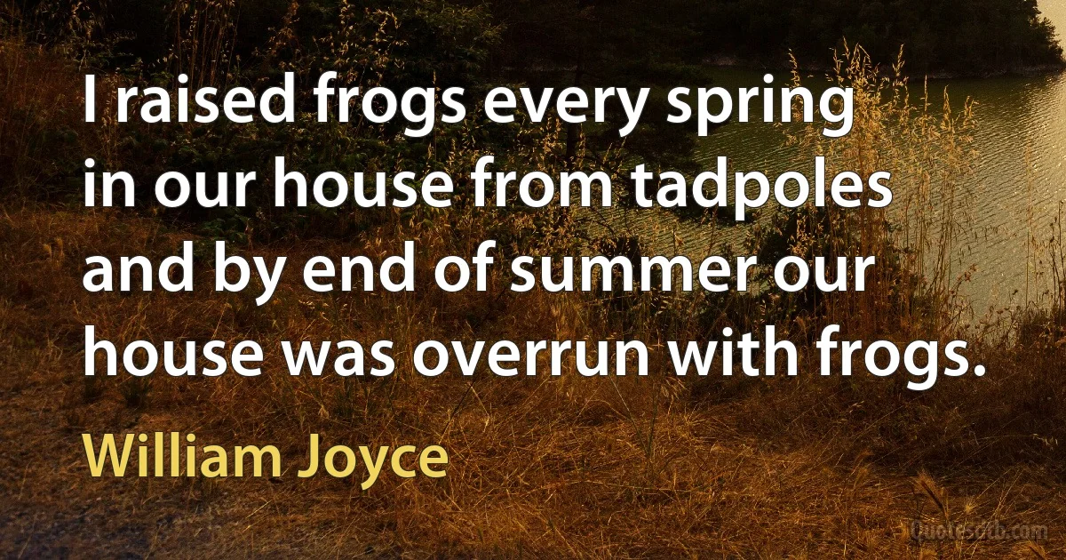 I raised frogs every spring in our house from tadpoles and by end of summer our house was overrun with frogs. (William Joyce)