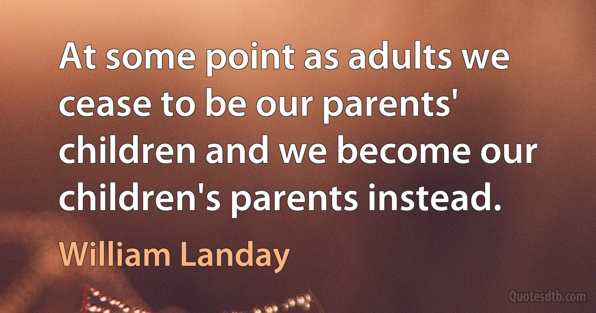 At some point as adults we cease to be our parents' children and we become our children's parents instead. (William Landay)