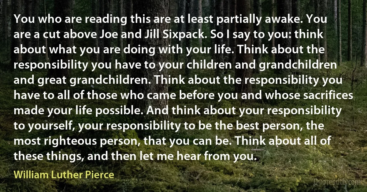 You who are reading this are at least partially awake. You are a cut above Joe and Jill Sixpack. So I say to you: think about what you are doing with your life. Think about the responsibility you have to your children and grandchildren and great grandchildren. Think about the responsibility you have to all of those who came before you and whose sacrifices made your life possible. And think about your responsibility to yourself, your responsibility to be the best person, the most righteous person, that you can be. Think about all of these things, and then let me hear from you. (William Luther Pierce)