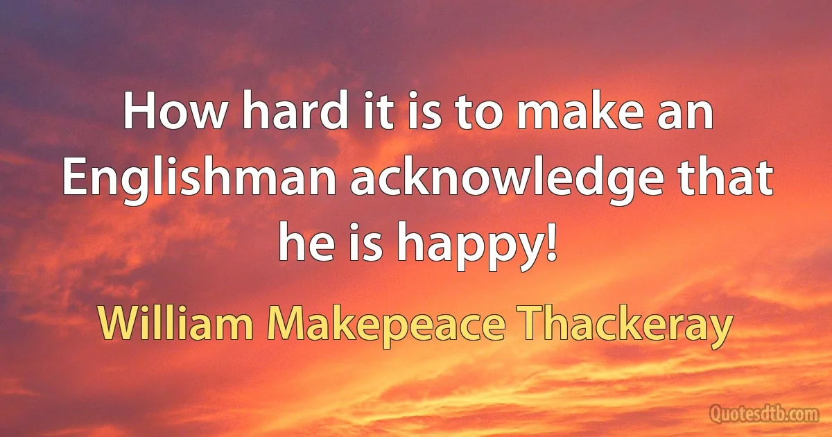 How hard it is to make an Englishman acknowledge that he is happy! (William Makepeace Thackeray)