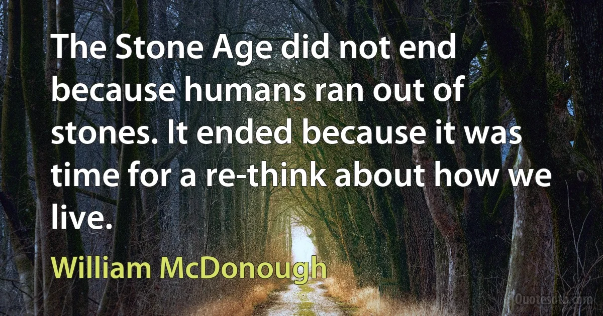 The Stone Age did not end because humans ran out of stones. It ended because it was time for a re-think about how we live. (William McDonough)