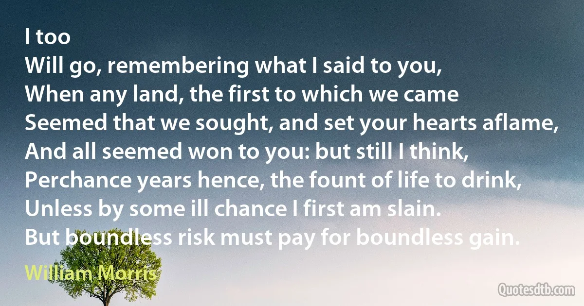 I too
Will go, remembering what I said to you,
When any land, the first to which we came
Seemed that we sought, and set your hearts aflame,
And all seemed won to you: but still I think,
Perchance years hence, the fount of life to drink,
Unless by some ill chance I first am slain.
But boundless risk must pay for boundless gain. (William Morris)