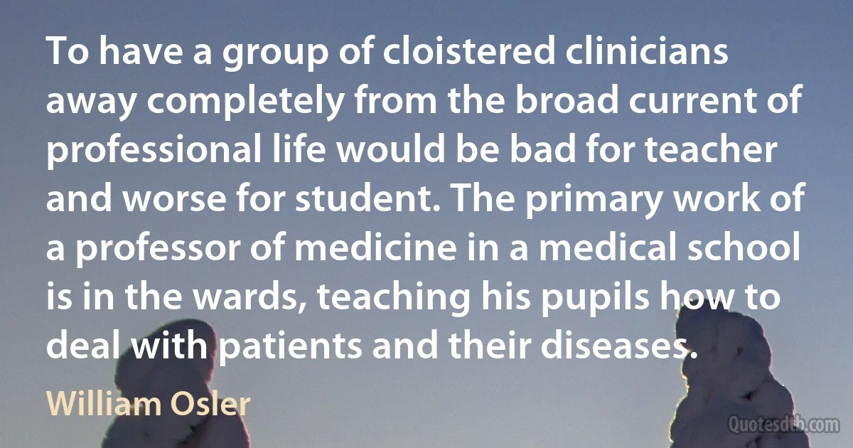 To have a group of cloistered clinicians away completely from the broad current of professional life would be bad for teacher and worse for student. The primary work of a professor of medicine in a medical school is in the wards, teaching his pupils how to deal with patients and their diseases. (William Osler)