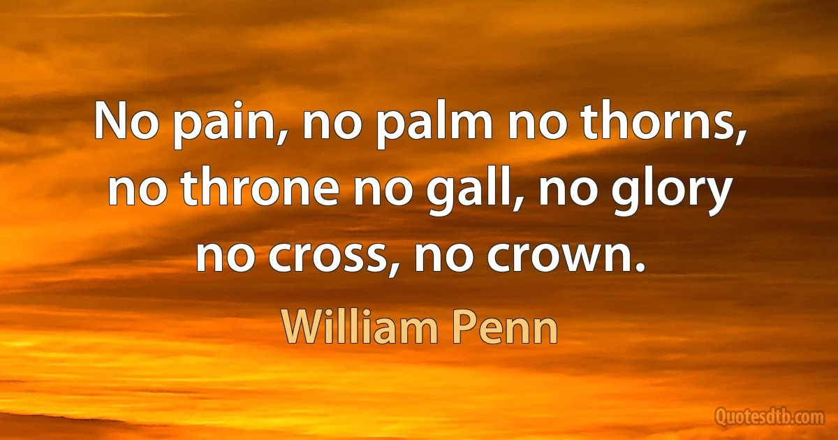 No pain, no palm no thorns, no throne no gall, no glory no cross, no crown. (William Penn)