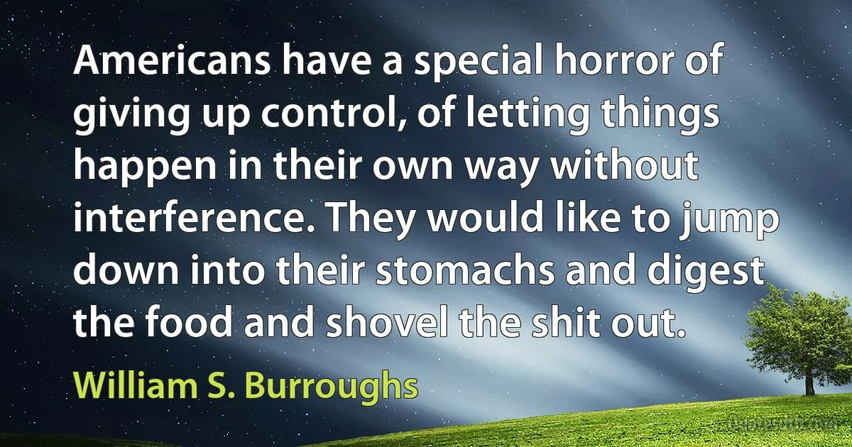 Americans have a special horror of giving up control, of letting things happen in their own way without interference. They would like to jump down into their stomachs and digest the food and shovel the shit out. (William S. Burroughs)