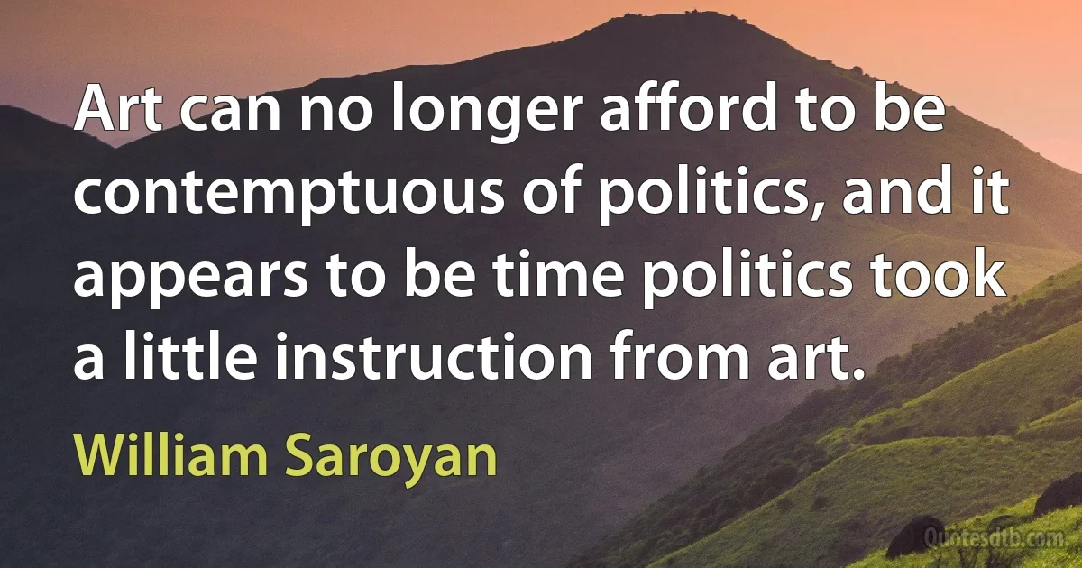 Art can no longer afford to be contemptuous of politics, and it appears to be time politics took a little instruction from art. (William Saroyan)