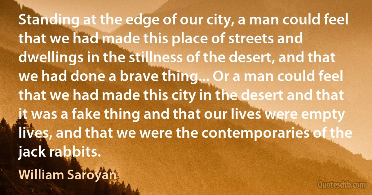 Standing at the edge of our city, a man could feel that we had made this place of streets and dwellings in the stillness of the desert, and that we had done a brave thing... Or a man could feel that we had made this city in the desert and that it was a fake thing and that our lives were empty lives, and that we were the contemporaries of the jack rabbits. (William Saroyan)