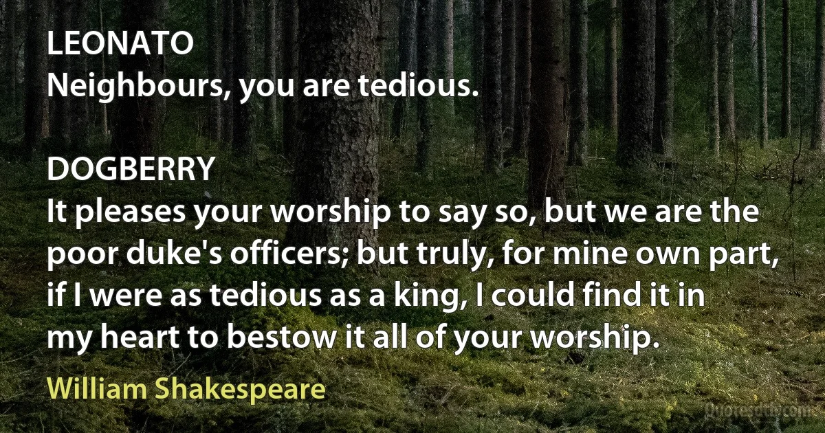 LEONATO
Neighbours, you are tedious.

DOGBERRY
It pleases your worship to say so, but we are the poor duke's officers; but truly, for mine own part, if I were as tedious as a king, I could find it in
my heart to bestow it all of your worship. (William Shakespeare)