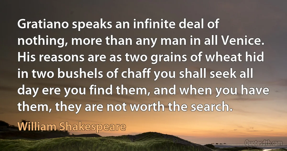 Gratiano speaks an infinite deal of nothing, more than any man in all Venice. His reasons are as two grains of wheat hid in two bushels of chaff you shall seek all day ere you find them, and when you have them, they are not worth the search. (William Shakespeare)