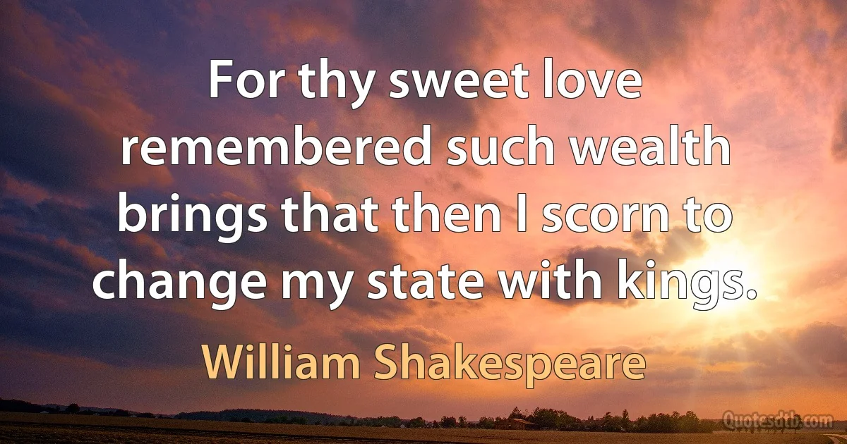 For thy sweet love remembered such wealth brings that then I scorn to change my state with kings. (William Shakespeare)