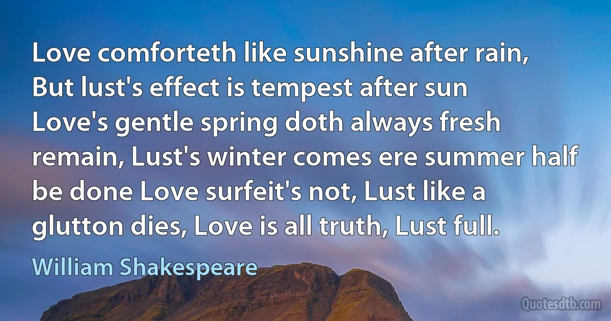 Love comforteth like sunshine after rain, But lust's effect is tempest after sun Love's gentle spring doth always fresh remain, Lust's winter comes ere summer half be done Love surfeit's not, Lust like a glutton dies, Love is all truth, Lust full. (William Shakespeare)