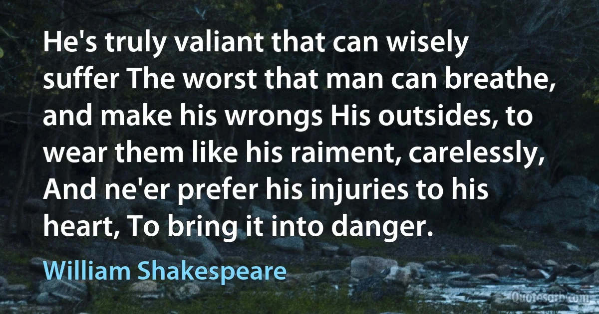 He's truly valiant that can wisely suffer The worst that man can breathe, and make his wrongs His outsides, to wear them like his raiment, carelessly, And ne'er prefer his injuries to his heart, To bring it into danger. (William Shakespeare)