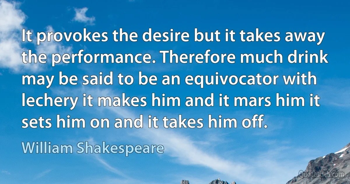 It provokes the desire but it takes away the performance. Therefore much drink may be said to be an equivocator with lechery it makes him and it mars him it sets him on and it takes him off. (William Shakespeare)