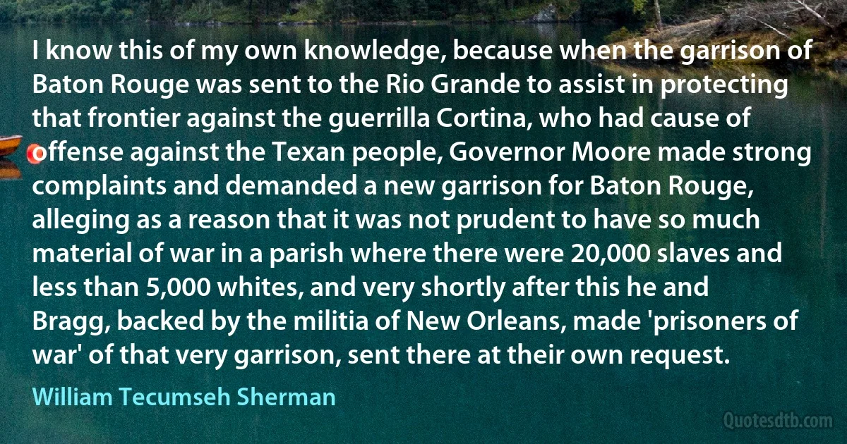 I know this of my own knowledge, because when the garrison of Baton Rouge was sent to the Rio Grande to assist in protecting that frontier against the guerrilla Cortina, who had cause of offense against the Texan people, Governor Moore made strong complaints and demanded a new garrison for Baton Rouge, alleging as a reason that it was not prudent to have so much material of war in a parish where there were 20,000 slaves and less than 5,000 whites, and very shortly after this he and Bragg, backed by the militia of New Orleans, made 'prisoners of war' of that very garrison, sent there at their own request. (William Tecumseh Sherman)