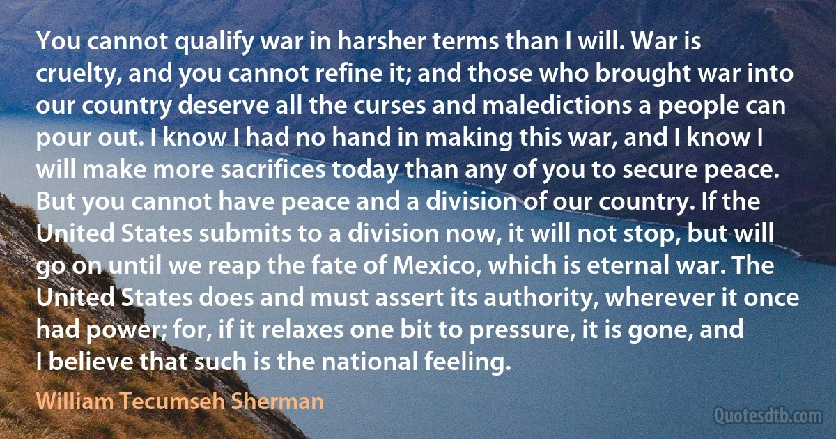 You cannot qualify war in harsher terms than I will. War is cruelty, and you cannot refine it; and those who brought war into our country deserve all the curses and maledictions a people can pour out. I know I had no hand in making this war, and I know I will make more sacrifices today than any of you to secure peace. But you cannot have peace and a division of our country. If the United States submits to a division now, it will not stop, but will go on until we reap the fate of Mexico, which is eternal war. The United States does and must assert its authority, wherever it once had power; for, if it relaxes one bit to pressure, it is gone, and I believe that such is the national feeling. (William Tecumseh Sherman)