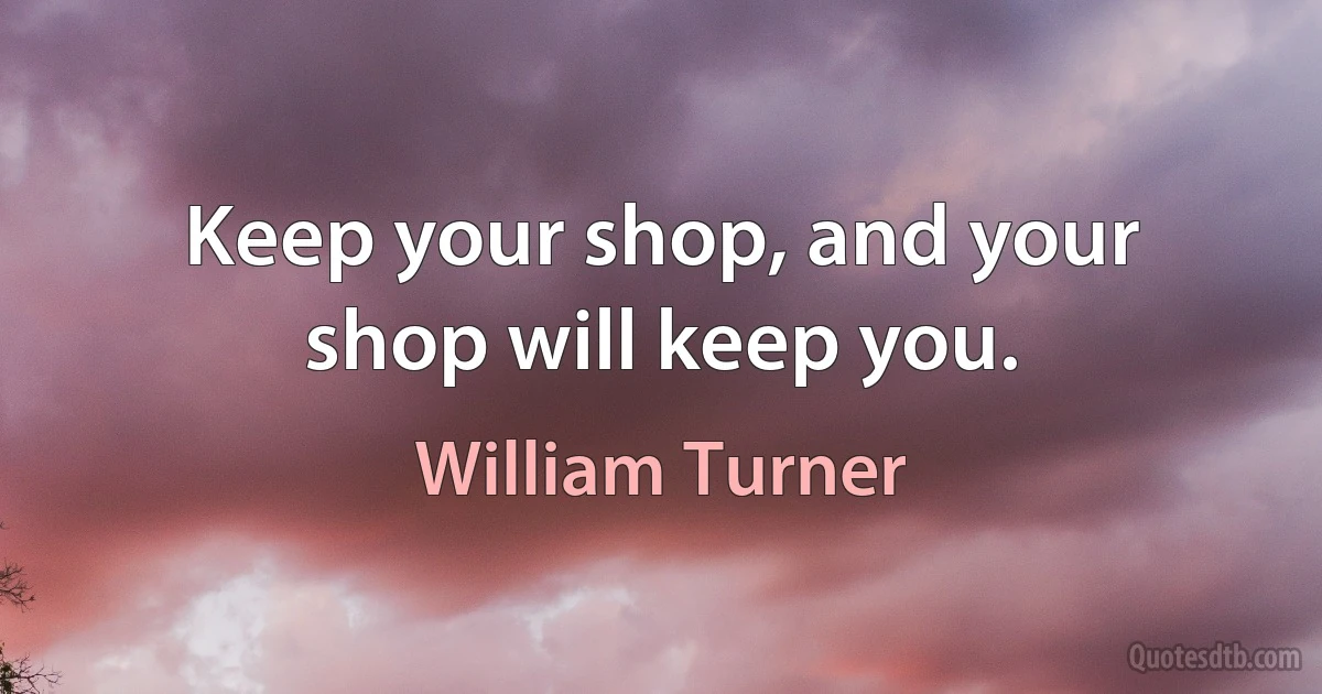 Keep your shop, and your shop will keep you. (William Turner)