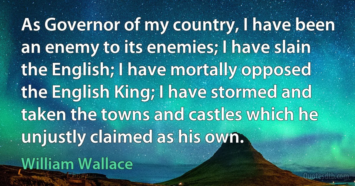 As Governor of my country, I have been an enemy to its enemies; I have slain the English; I have mortally opposed the English King; I have stormed and taken the towns and castles which he unjustly claimed as his own. (William Wallace)