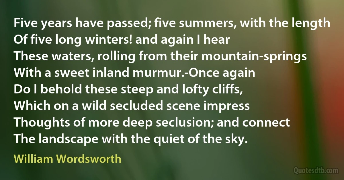 Five years have passed; five summers, with the length
Of five long winters! and again I hear
These waters, rolling from their mountain-springs
With a sweet inland murmur.-Once again
Do I behold these steep and lofty cliffs,
Which on a wild secluded scene impress
Thoughts of more deep seclusion; and connect
The landscape with the quiet of the sky. (William Wordsworth)