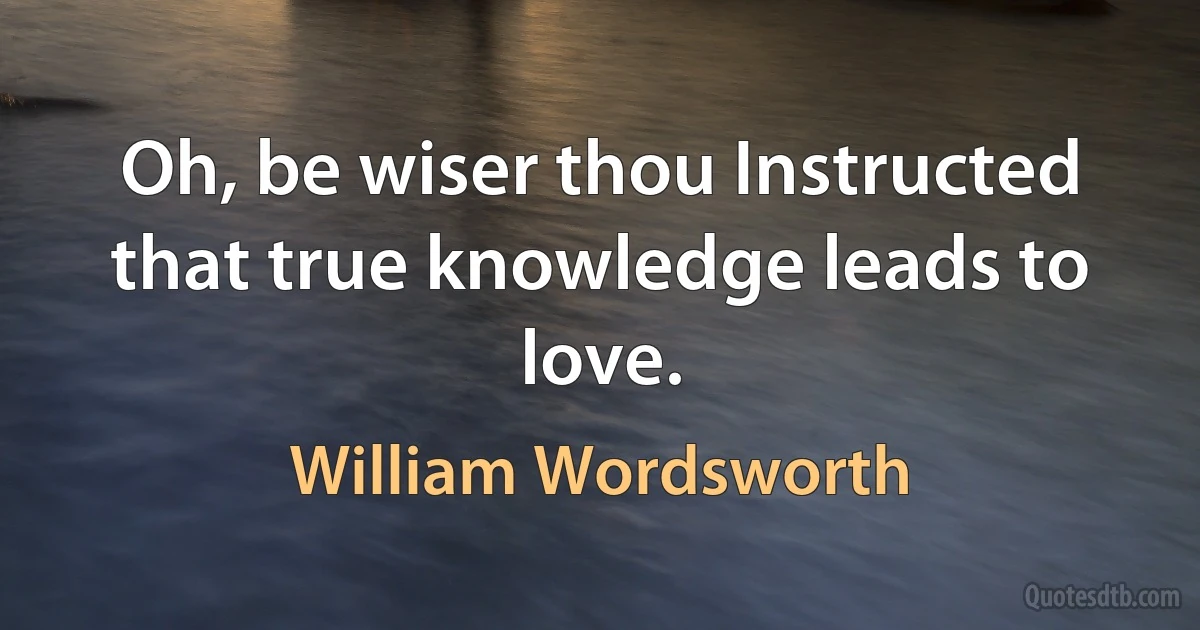 Oh, be wiser thou Instructed that true knowledge leads to love. (William Wordsworth)