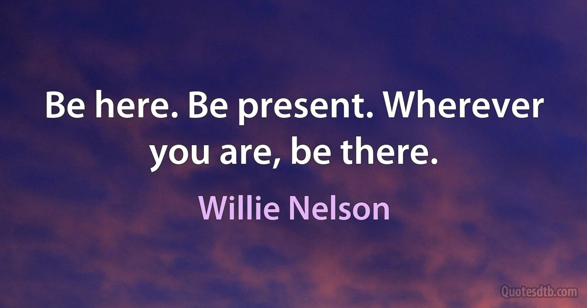 Be here. Be present. Wherever you are, be there. (Willie Nelson)