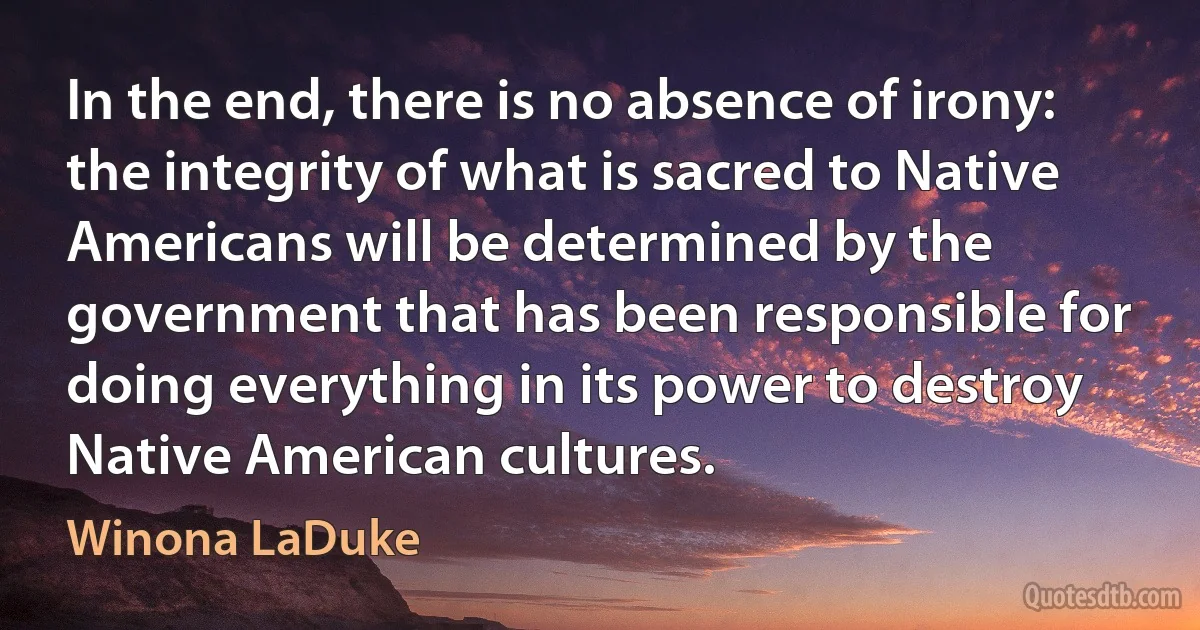 In the end, there is no absence of irony: the integrity of what is sacred to Native Americans will be determined by the government that has been responsible for doing everything in its power to destroy Native American cultures. (Winona LaDuke)