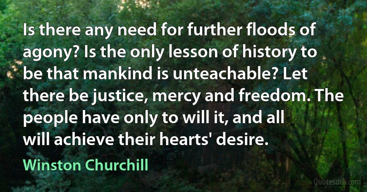 Is there any need for further floods of agony? Is the only lesson of history to be that mankind is unteachable? Let there be justice, mercy and freedom. The people have only to will it, and all will achieve their hearts' desire. (Winston Churchill)