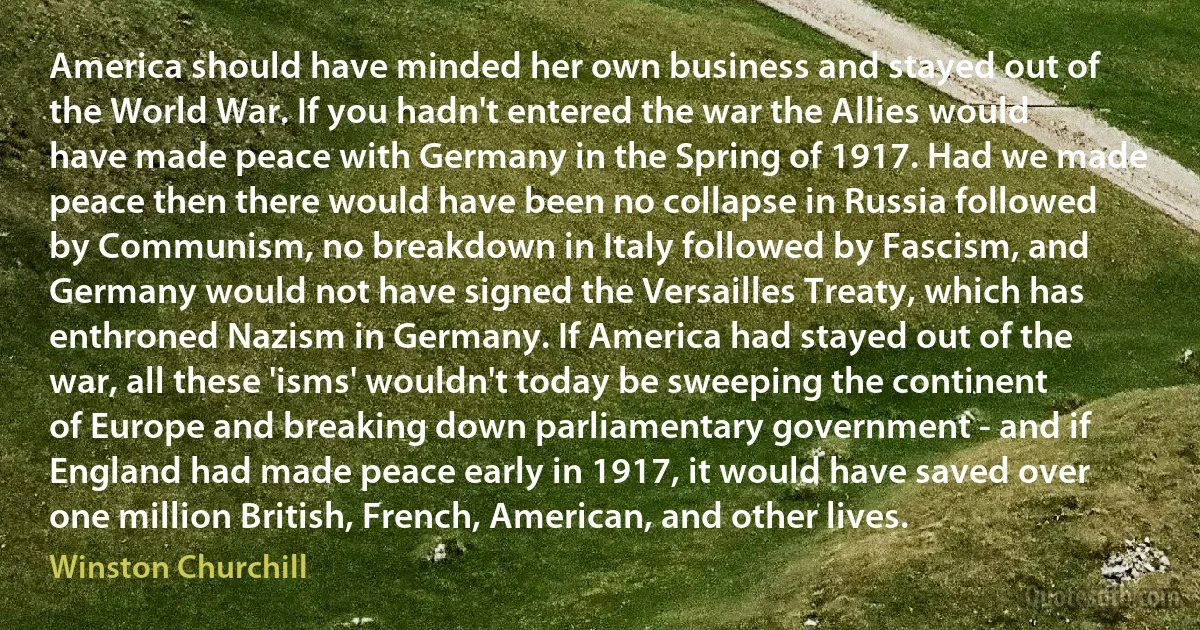 America should have minded her own business and stayed out of the World War. If you hadn't entered the war the Allies would have made peace with Germany in the Spring of 1917. Had we made peace then there would have been no collapse in Russia followed by Communism, no breakdown in Italy followed by Fascism, and Germany would not have signed the Versailles Treaty, which has enthroned Nazism in Germany. If America had stayed out of the war, all these 'isms' wouldn't today be sweeping the continent of Europe and breaking down parliamentary government - and if England had made peace early in 1917, it would have saved over one million British, French, American, and other lives. (Winston Churchill)