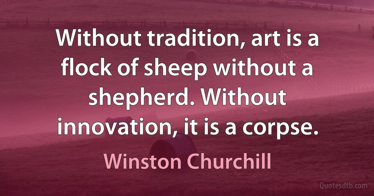 Without tradition, art is a flock of sheep without a shepherd. Without innovation, it is a corpse. (Winston Churchill)