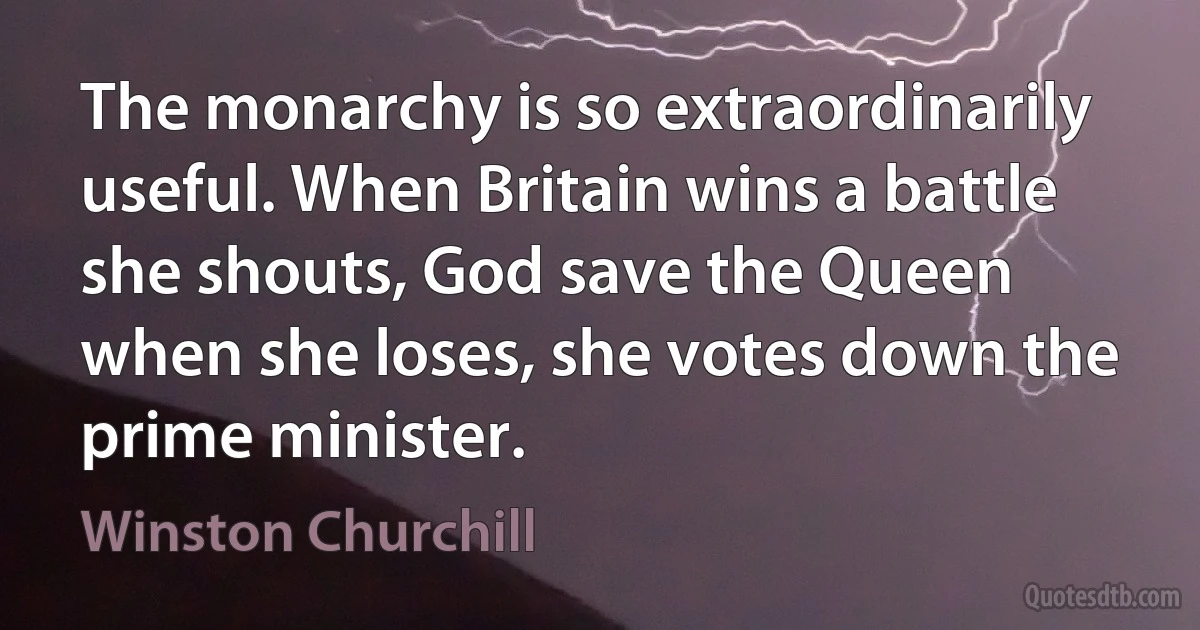 The monarchy is so extraordinarily useful. When Britain wins a battle she shouts, God save the Queen when she loses, she votes down the prime minister. (Winston Churchill)