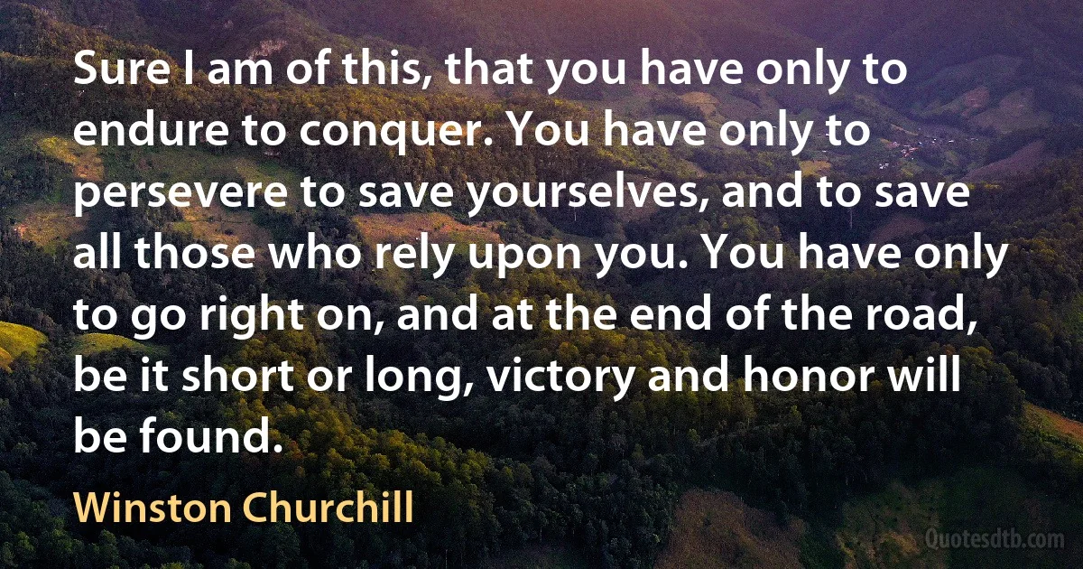 Sure I am of this, that you have only to endure to conquer. You have only to persevere to save yourselves, and to save all those who rely upon you. You have only to go right on, and at the end of the road, be it short or long, victory and honor will be found. (Winston Churchill)