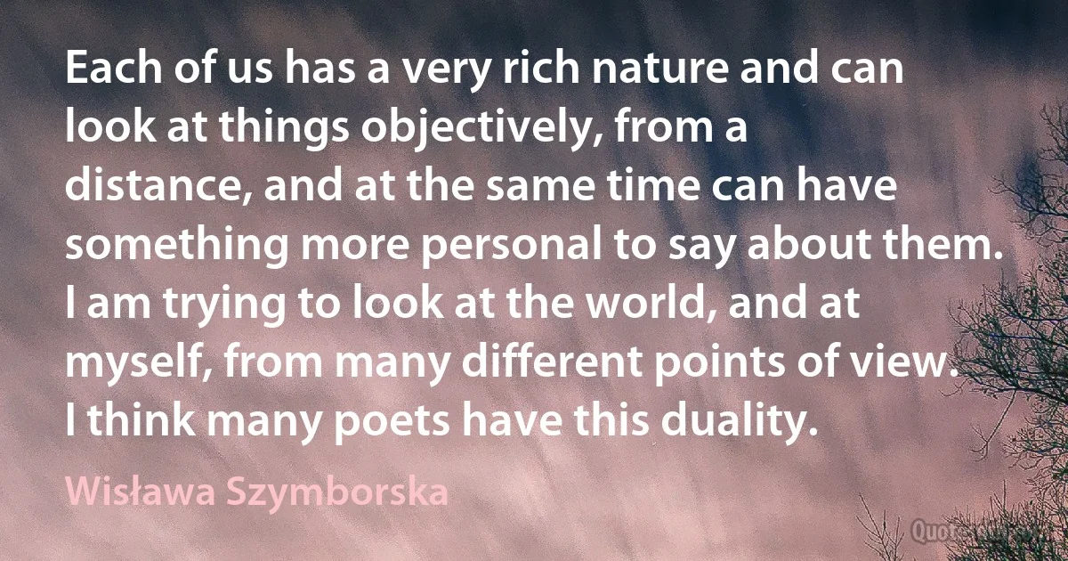 Each of us has a very rich nature and can look at things objectively, from a distance, and at the same time can have something more personal to say about them. I am trying to look at the world, and at myself, from many different points of view. I think many poets have this duality. (Wisława Szymborska)