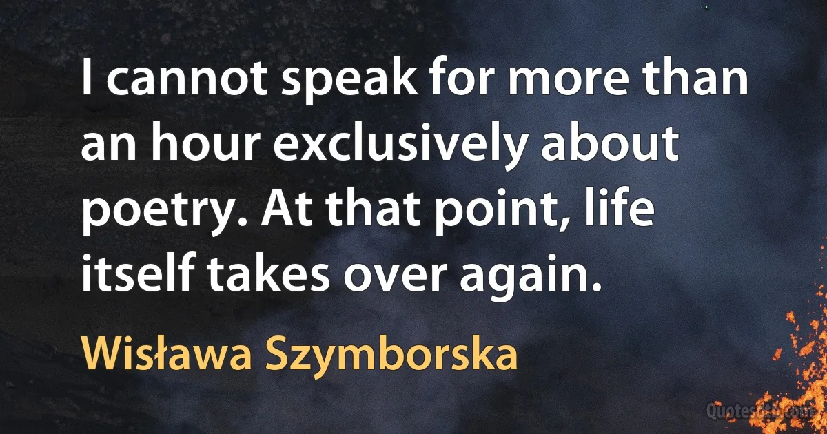 I cannot speak for more than an hour exclusively about poetry. At that point, life itself takes over again. (Wisława Szymborska)