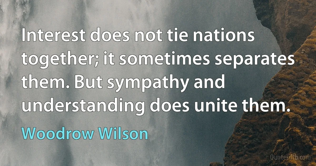 Interest does not tie nations together; it sometimes separates them. But sympathy and understanding does unite them. (Woodrow Wilson)