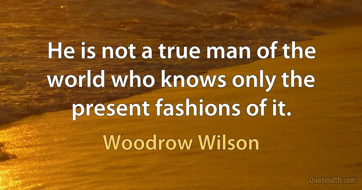 He is not a true man of the world who knows only the present fashions of it. (Woodrow Wilson)