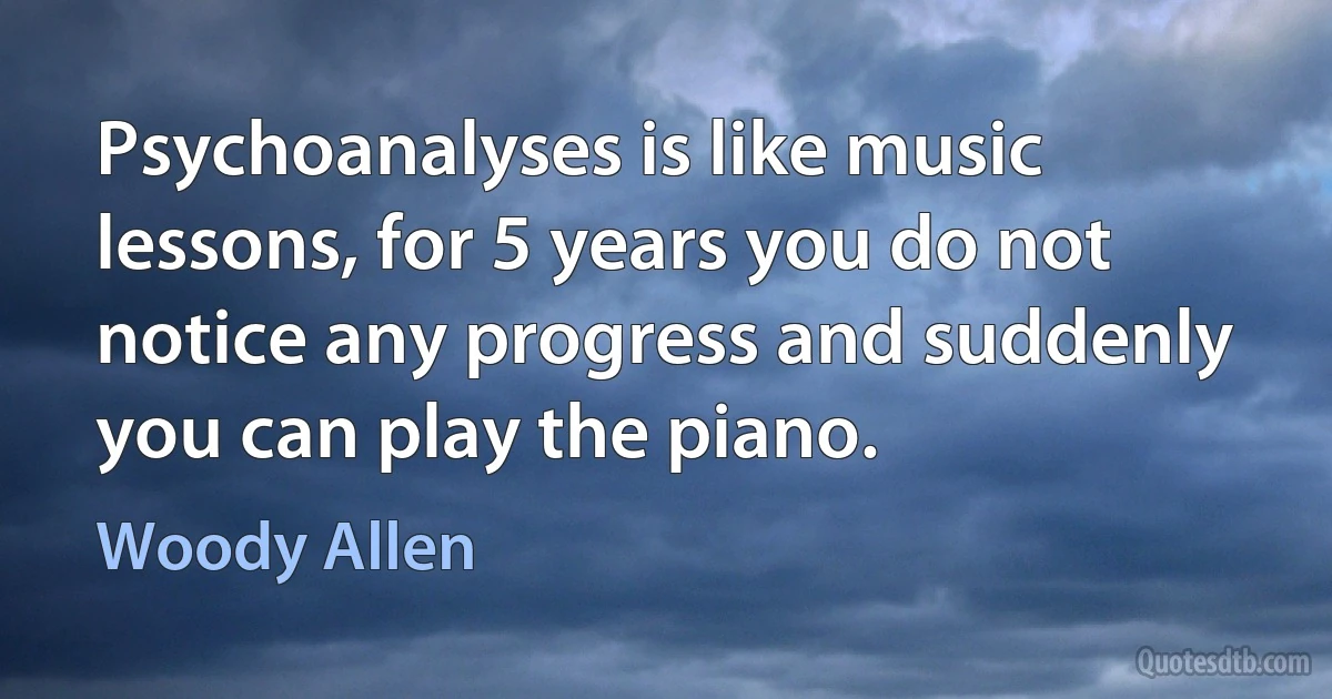 Psychoanalyses is like music lessons, for 5 years you do not notice any progress and suddenly you can play the piano. (Woody Allen)