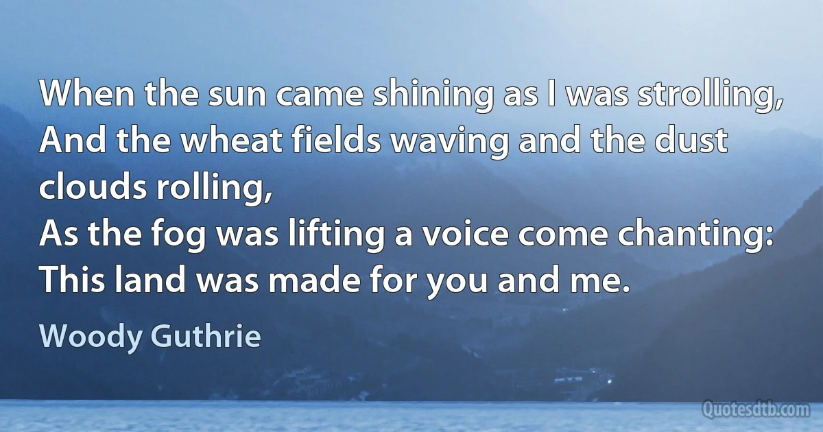 When the sun came shining as I was strolling,
And the wheat fields waving and the dust clouds rolling,
As the fog was lifting a voice come chanting:
This land was made for you and me. (Woody Guthrie)